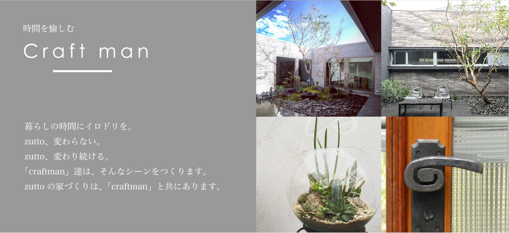時間を愉しむ Craft man　暮らしの時間にイロドリを。zutto、変わらない。zutto、変わり続ける。「craftman」達は、そんなシーンをつくります。zuttoの家づくりは、「craftman」と共にあります。